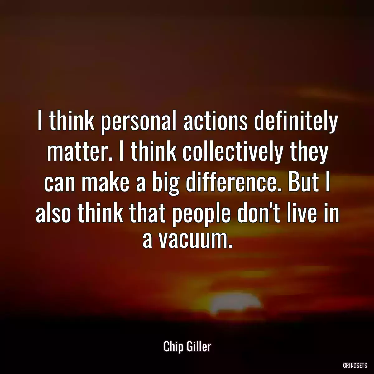 I think personal actions definitely matter. I think collectively they can make a big difference. But I also think that people don\'t live in a vacuum.