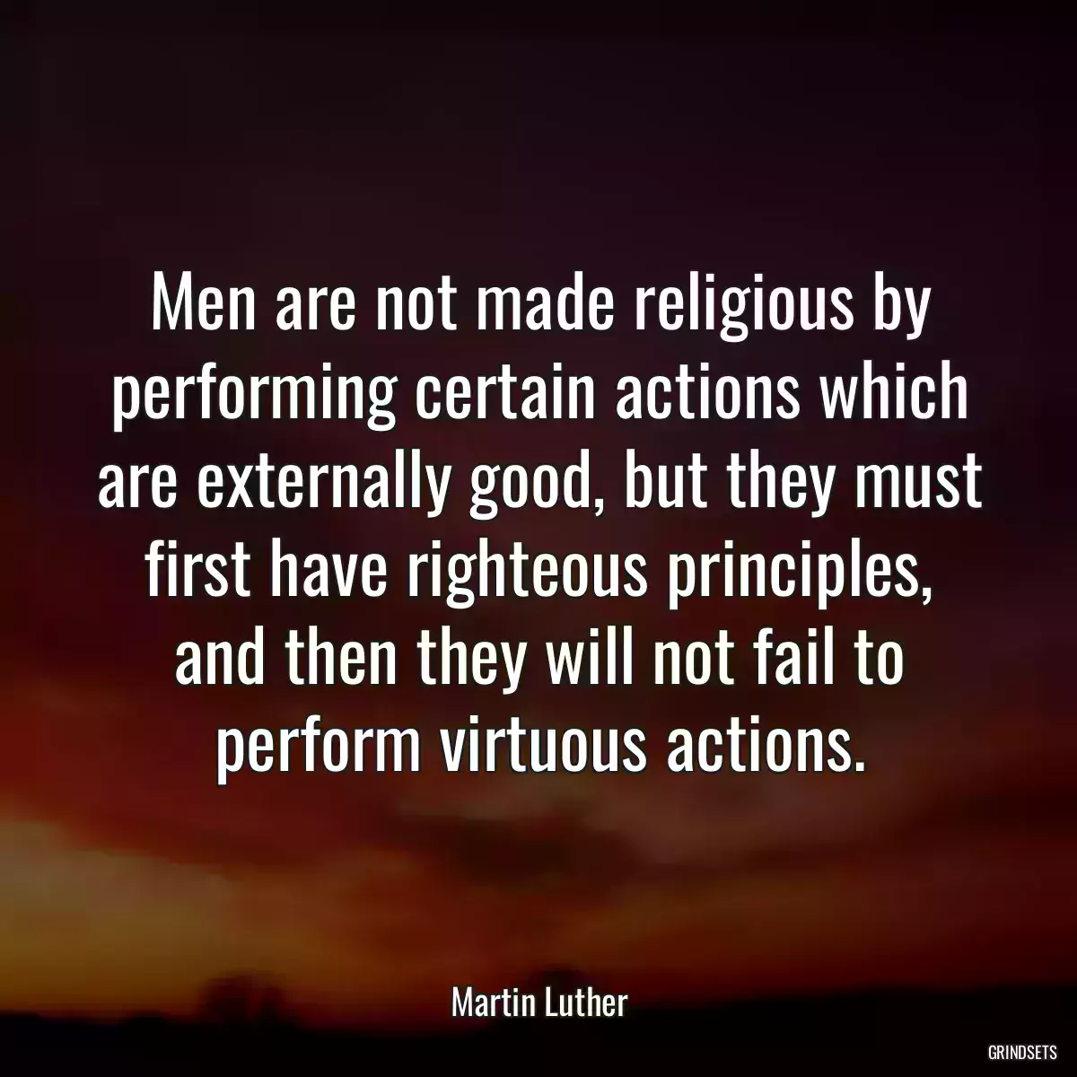 Men are not made religious by performing certain actions which are externally good, but they must first have righteous principles, and then they will not fail to perform virtuous actions.