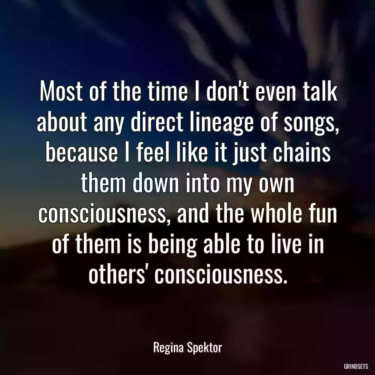 Most of the time I don\'t even talk about any direct lineage of songs, because I feel like it just chains them down into my own consciousness, and the whole fun of them is being able to live in others\' consciousness.