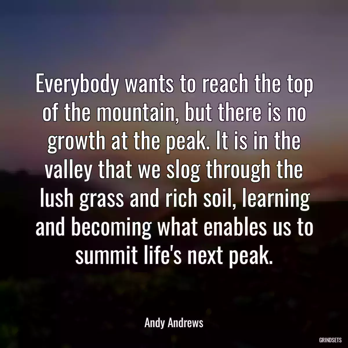 Everybody wants to reach the top of the mountain, but there is no growth at the peak. It is in the valley that we slog through the lush grass and rich soil, learning and becoming what enables us to summit life\'s next peak.