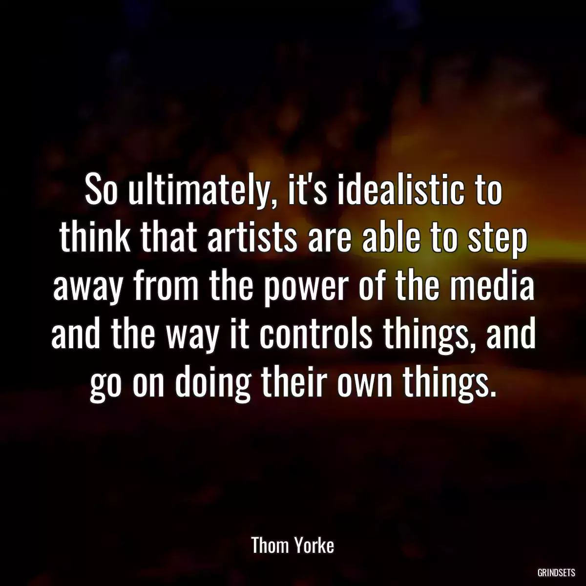 So ultimately, it\'s idealistic to think that artists are able to step away from the power of the media and the way it controls things, and go on doing their own things.