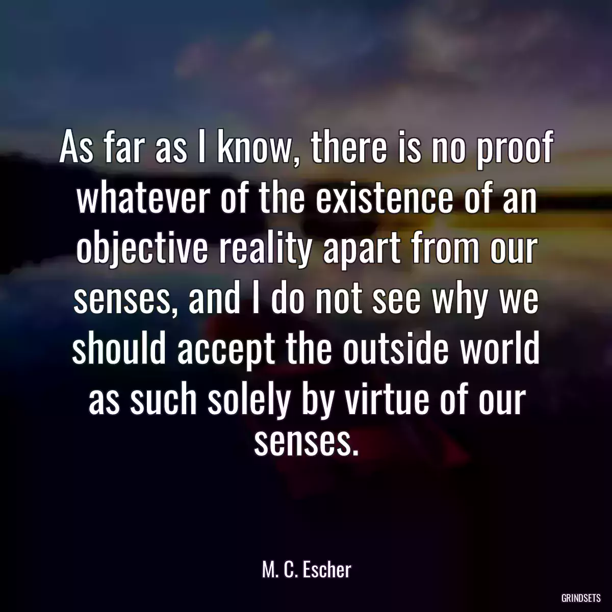 As far as I know, there is no proof whatever of the existence of an objective reality apart from our senses, and I do not see why we should accept the outside world as such solely by virtue of our senses.