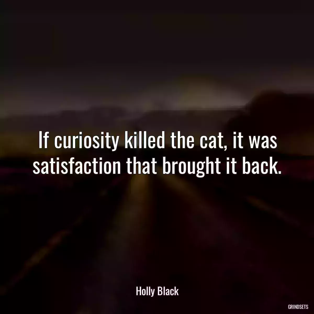 If curiosity killed the cat, it was satisfaction that brought it back.