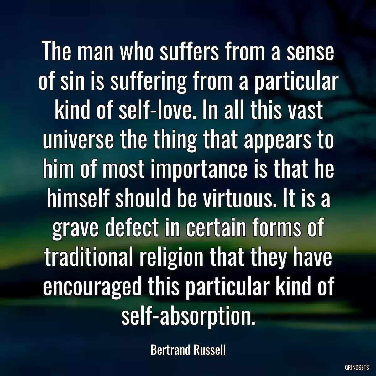 The man who suffers from a sense of sin is suffering from a particular kind of self-love. In all this vast universe the thing that appears to him of most importance is that he himself should be virtuous. It is a grave defect in certain forms of traditional religion that they have encouraged this particular kind of self-absorption.