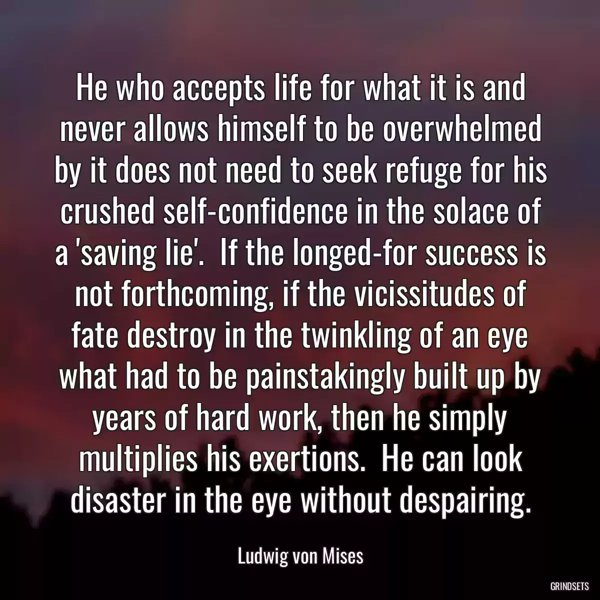 He who accepts life for what it is and never allows himself to be overwhelmed by it does not need to seek refuge for his crushed self-confidence in the solace of a \'saving lie\'.  If the longed-for success is not forthcoming, if the vicissitudes of fate destroy in the twinkling of an eye what had to be painstakingly built up by years of hard work, then he simply multiplies his exertions.  He can look disaster in the eye without despairing.