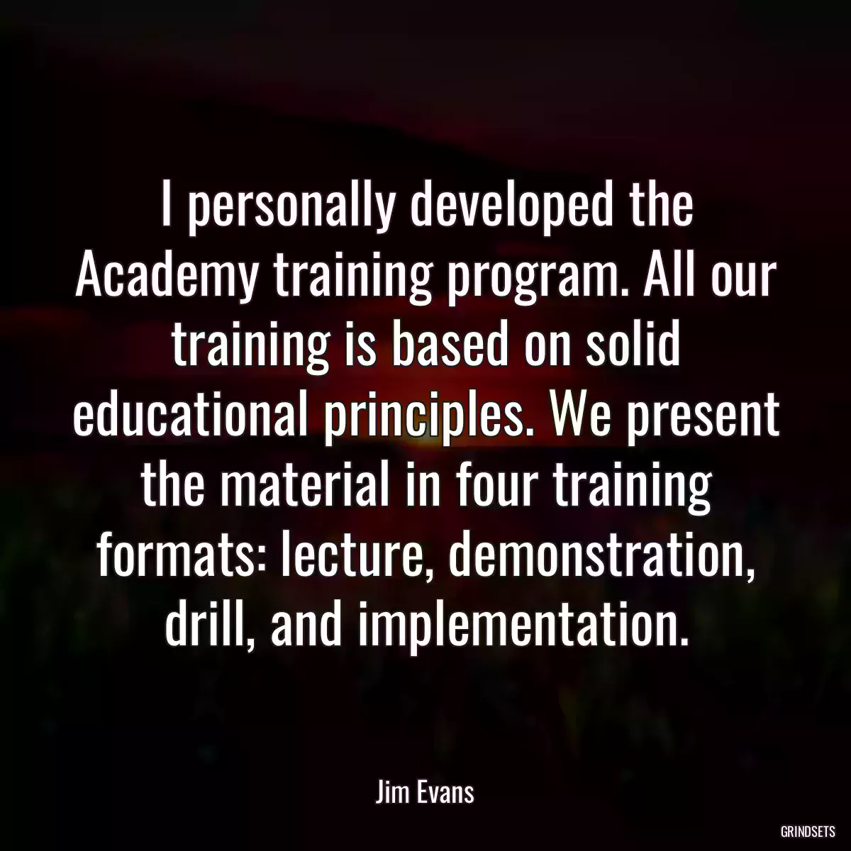 I personally developed the Academy training program. All our training is based on solid educational principles. We present the material in four training formats: lecture, demonstration, drill, and implementation.