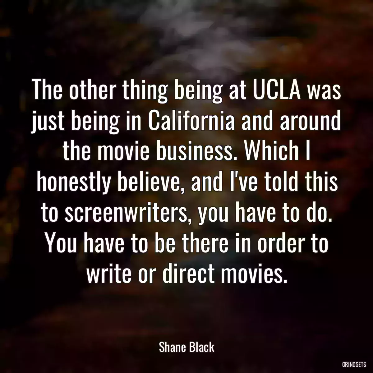 The other thing being at UCLA was just being in California and around the movie business. Which I honestly believe, and I\'ve told this to screenwriters, you have to do. You have to be there in order to write or direct movies.