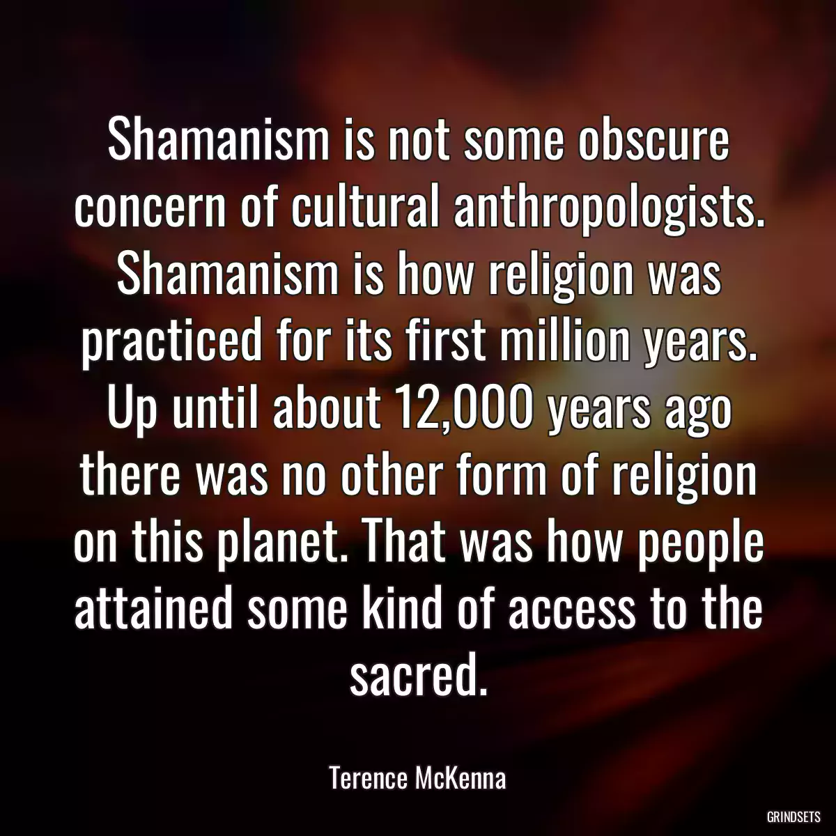 Shamanism is not some obscure concern of cultural anthropologists. Shamanism is how religion was practiced for its first million years. Up until about 12,000 years ago there was no other form of religion on this planet. That was how people attained some kind of access to the sacred.