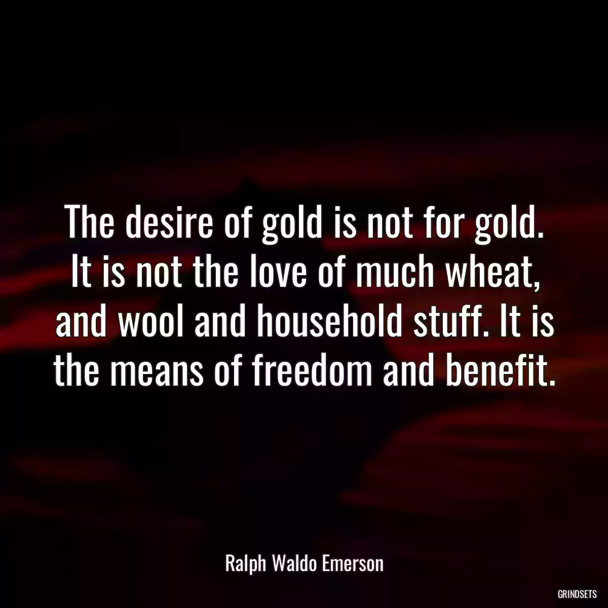 The desire of gold is not for gold. It is not the love of much wheat, and wool and household stuff. It is the means of freedom and benefit.