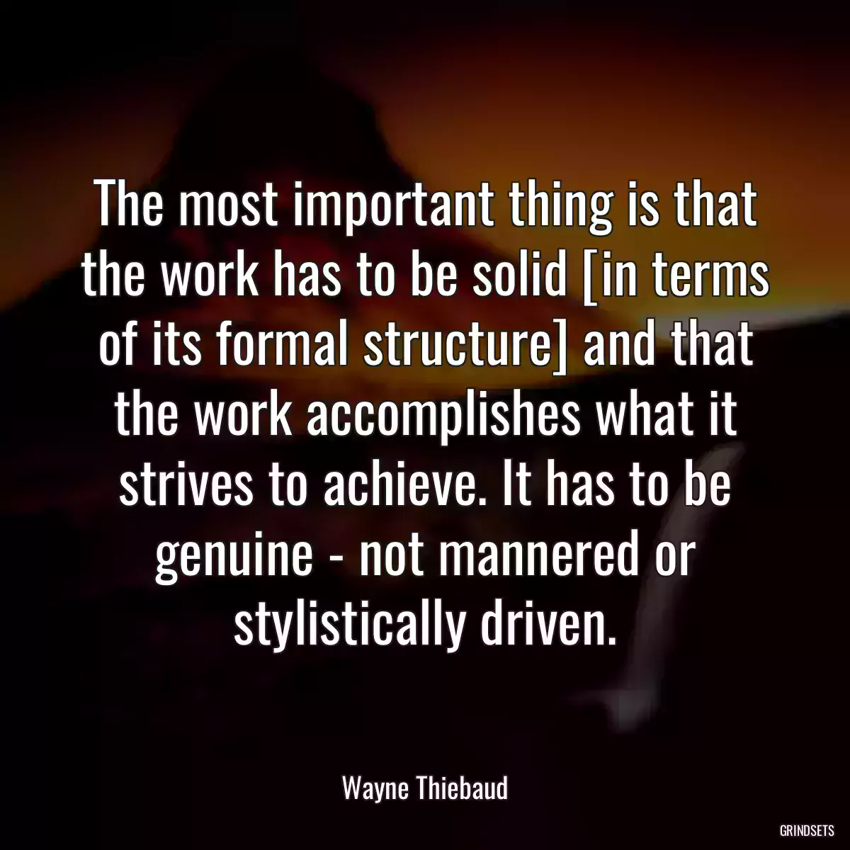 The most important thing is that the work has to be solid [in terms of its formal structure] and that the work accomplishes what it strives to achieve. It has to be genuine - not mannered or stylistically driven.