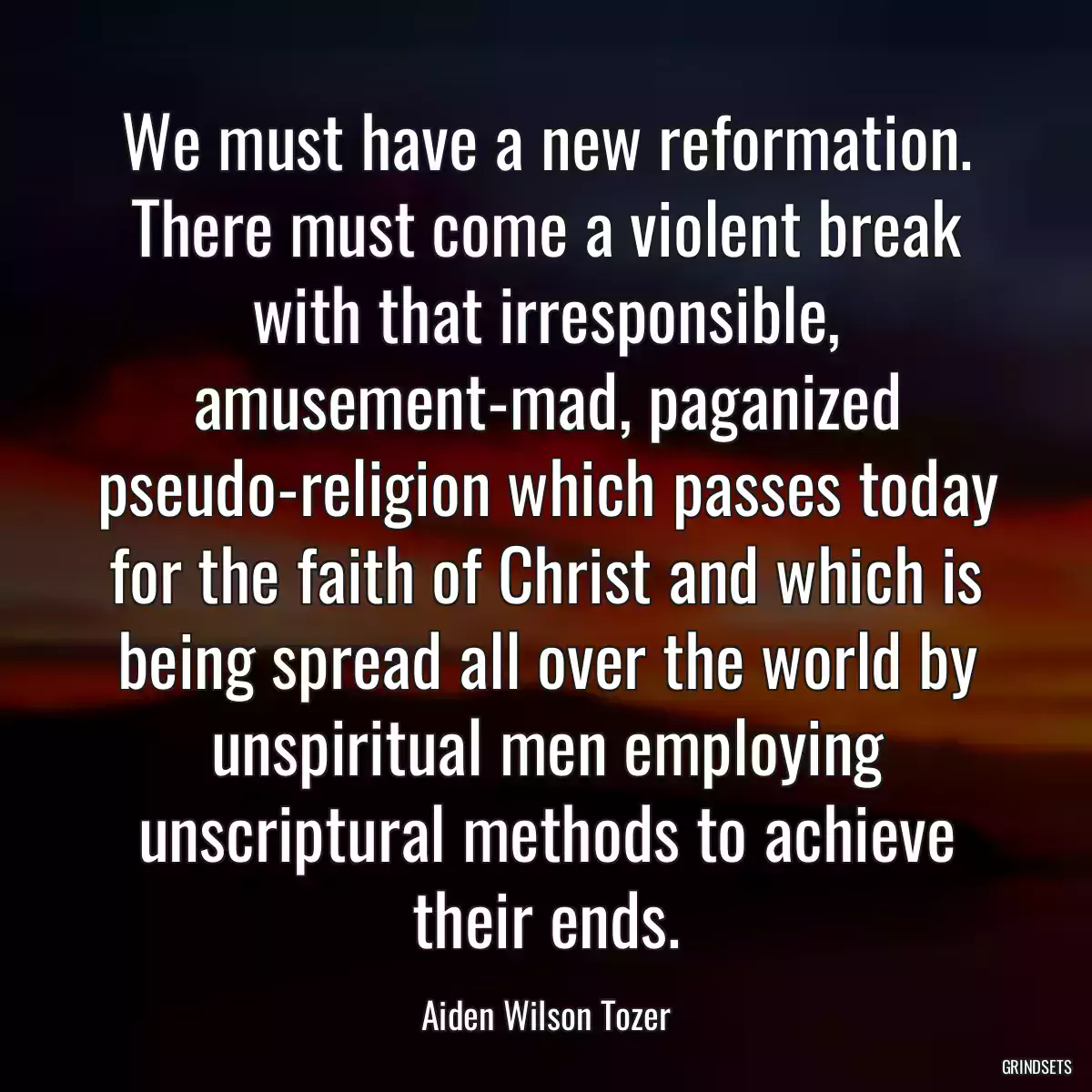 We must have a new reformation. There must come a violent break with that irresponsible, amusement-mad, paganized pseudo-religion which passes today for the faith of Christ and which is being spread all over the world by unspiritual men employing unscriptural methods to achieve their ends.