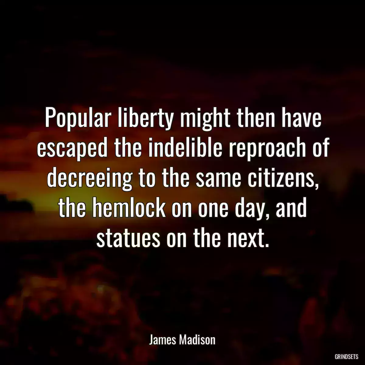 Popular liberty might then have escaped the indelible reproach of decreeing to the same citizens, the hemlock on one day, and statues on the next.