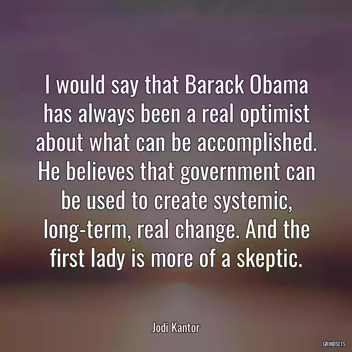 I would say that Barack Obama has always been a real optimist about what can be accomplished. He believes that government can be used to create systemic, long-term, real change. And the first lady is more of a skeptic.