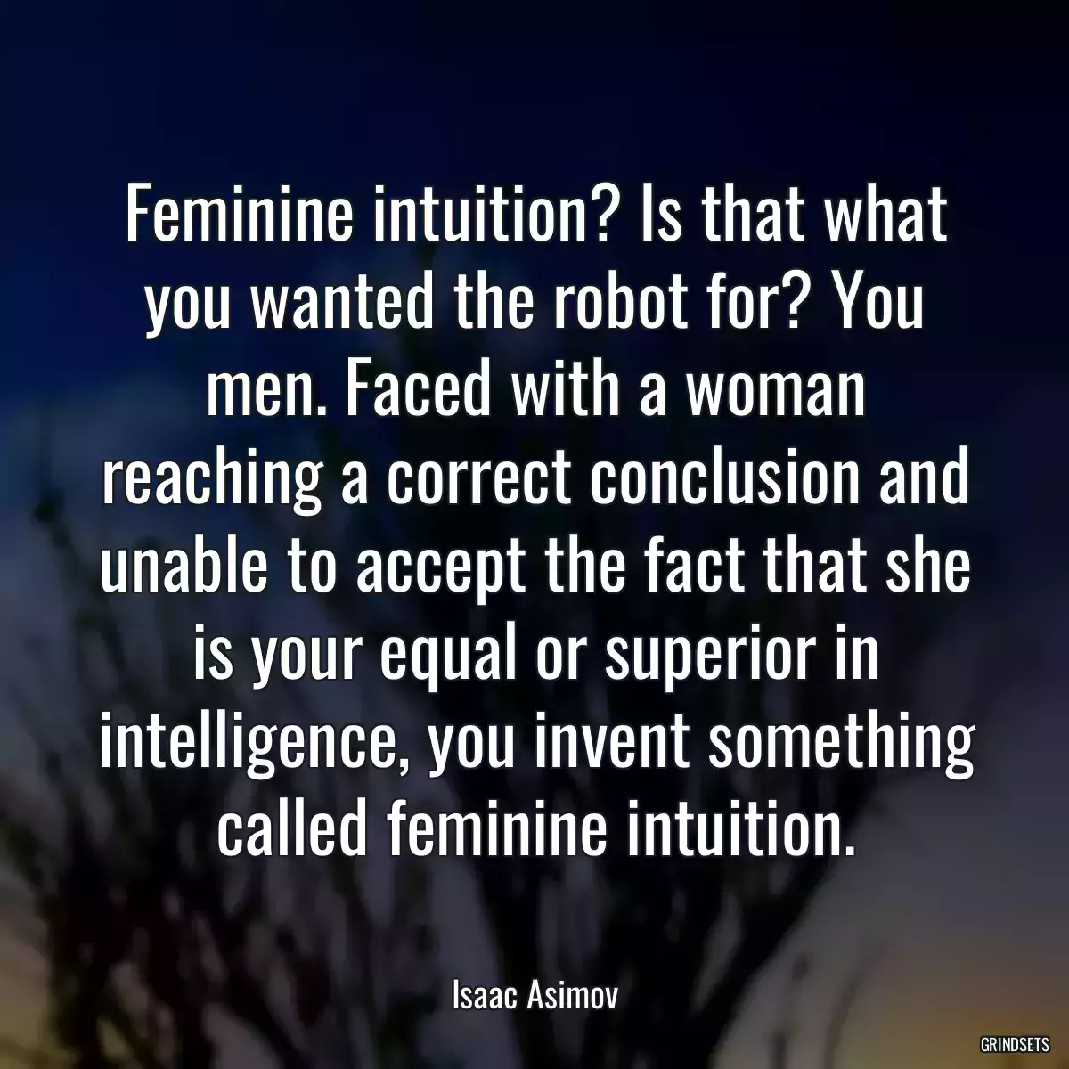 Feminine intuition? Is that what you wanted the robot for? You men. Faced with a woman reaching a correct conclusion and unable to accept the fact that she is your equal or superior in intelligence, you invent something called feminine intuition.