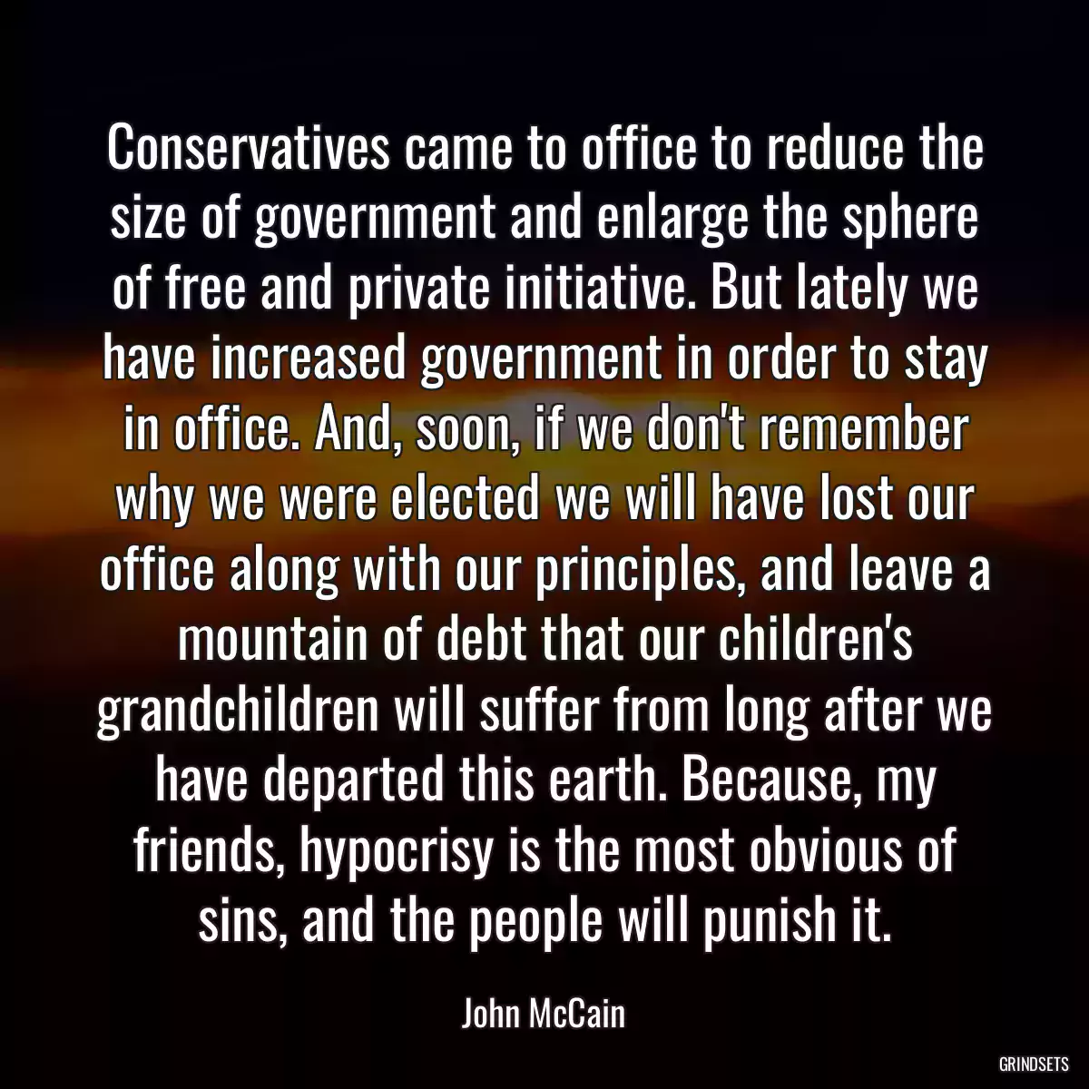 Conservatives came to office to reduce the size of government and enlarge the sphere of free and private initiative. But lately we have increased government in order to stay in office. And, soon, if we don\'t remember why we were elected we will have lost our office along with our principles, and leave a mountain of debt that our children\'s grandchildren will suffer from long after we have departed this earth. Because, my friends, hypocrisy is the most obvious of sins, and the people will punish it.