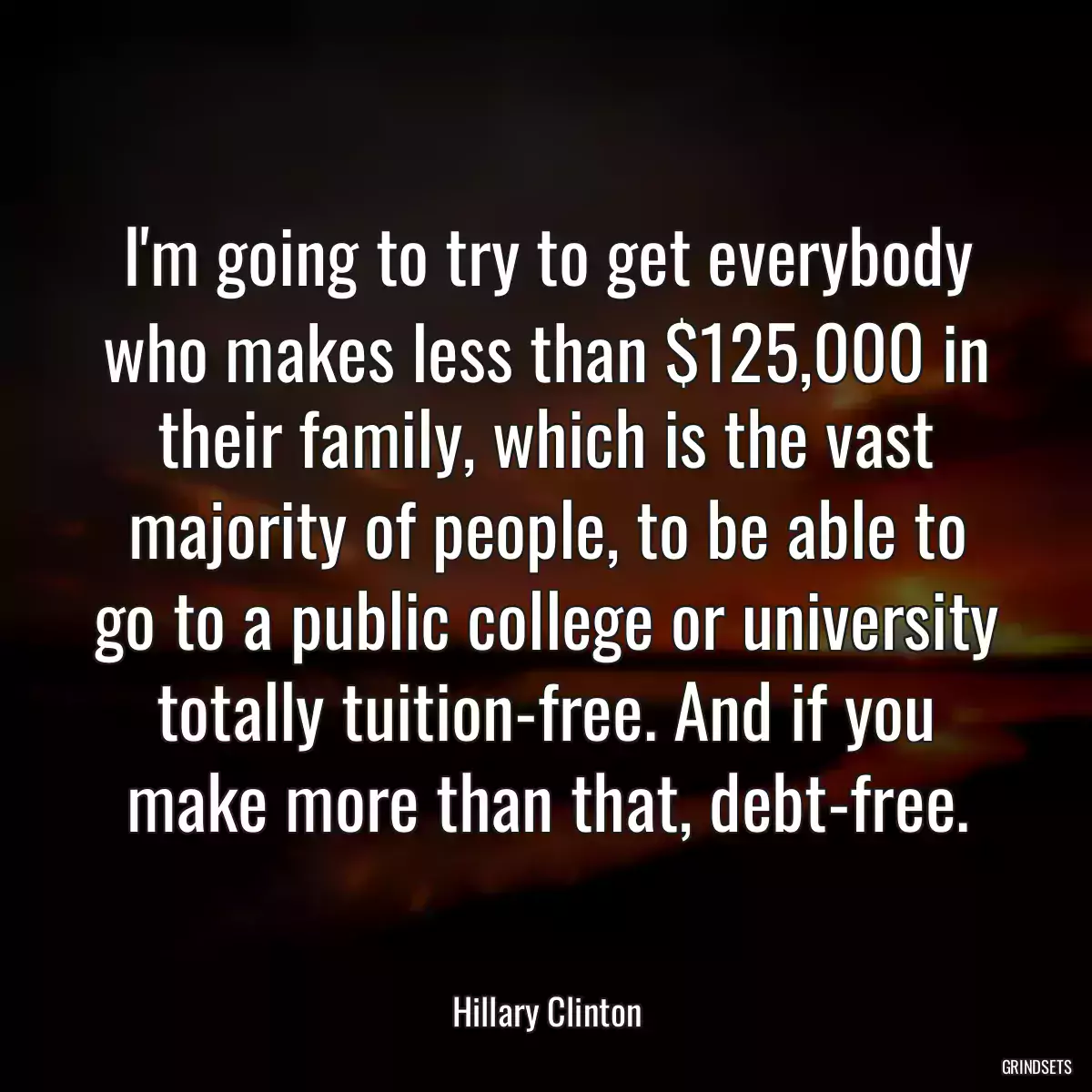 I\'m going to try to get everybody who makes less than $125,000 in their family, which is the vast majority of people, to be able to go to a public college or university totally tuition-free. And if you make more than that, debt-free.