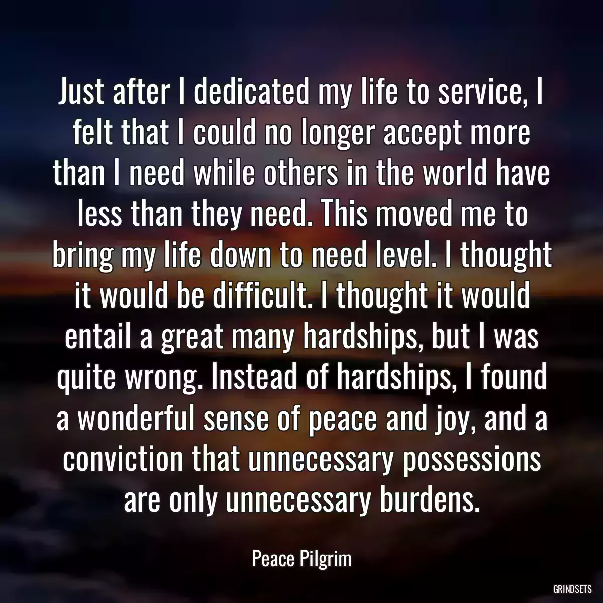 Just after I dedicated my life to service, I felt that I could no longer accept more than I need while others in the world have less than they need. This moved me to bring my life down to need level. I thought it would be difficult. I thought it would entail a great many hardships, but I was quite wrong. Instead of hardships, I found a wonderful sense of peace and joy, and a conviction that unnecessary possessions are only unnecessary burdens.