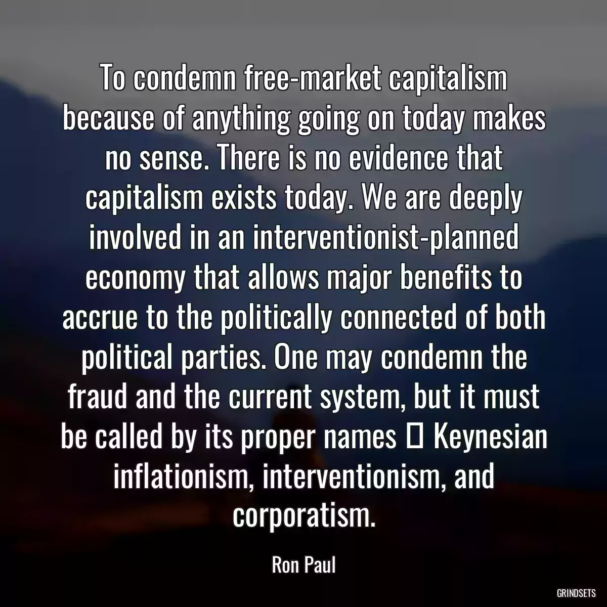 To condemn free-market capitalism because of anything going on today makes no sense. There is no evidence that capitalism exists today. We are deeply involved in an interventionist-planned economy that allows major benefits to accrue to the politically connected of both political parties. One may condemn the fraud and the current system, but it must be called by its proper names  Keynesian inflationism, interventionism, and corporatism.
