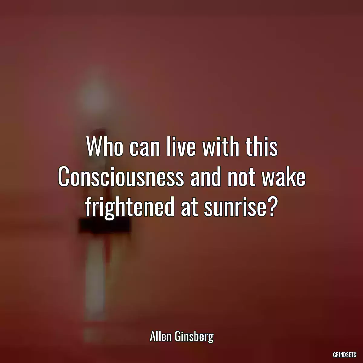 Who can live with this Consciousness and not wake frightened at sunrise?