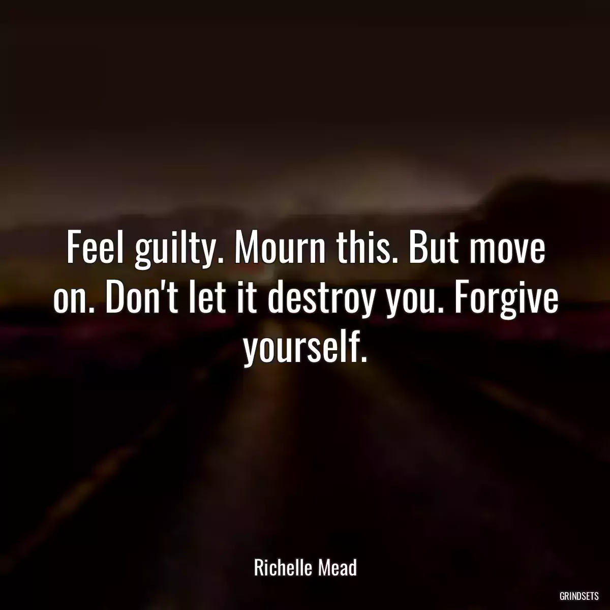 Feel guilty. Mourn this. But move on. Don\'t let it destroy you. Forgive yourself.