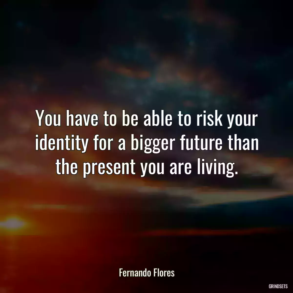 You have to be able to risk your identity for a bigger future than the present you are living.