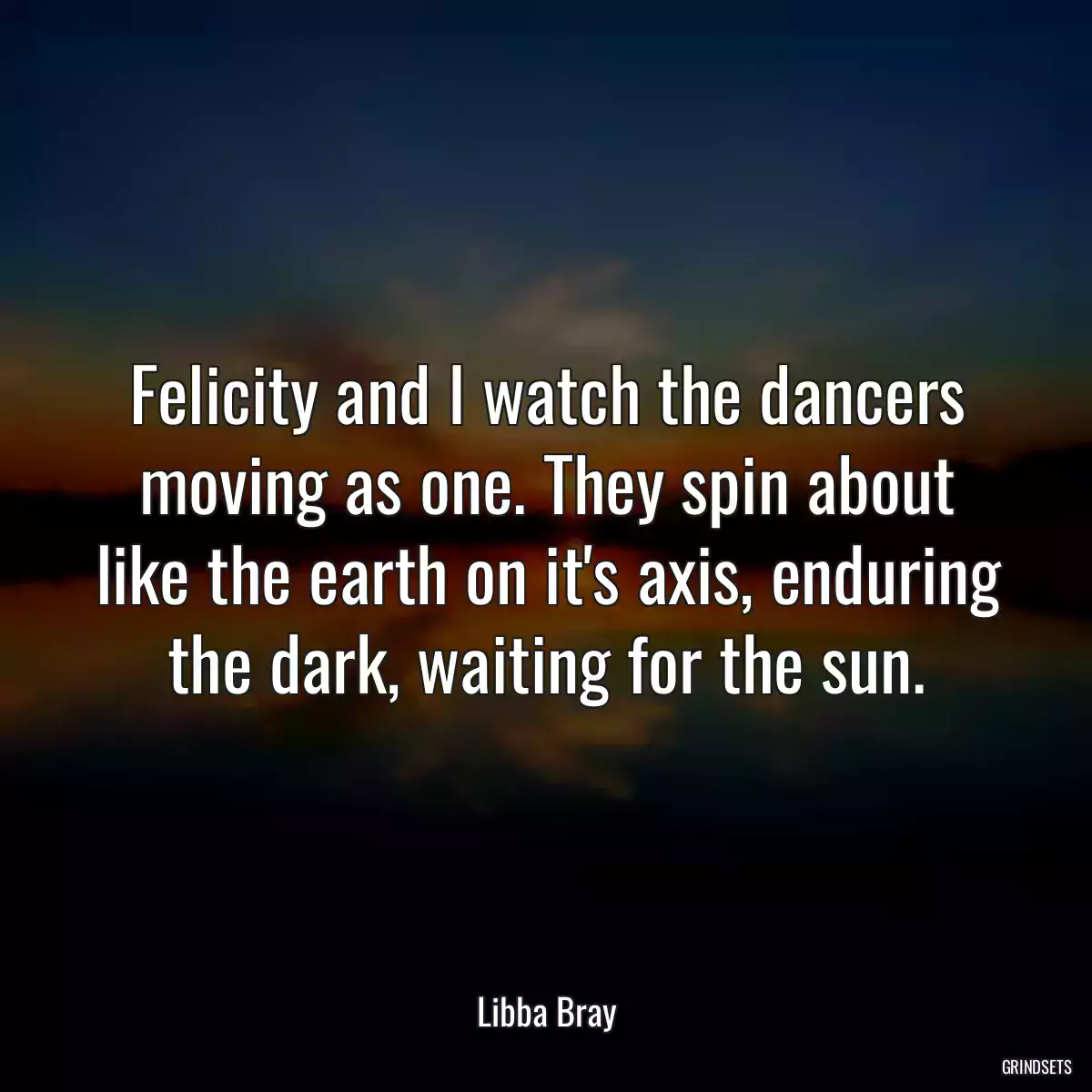 Felicity and I watch the dancers moving as one. They spin about like the earth on it\'s axis, enduring the dark, waiting for the sun.