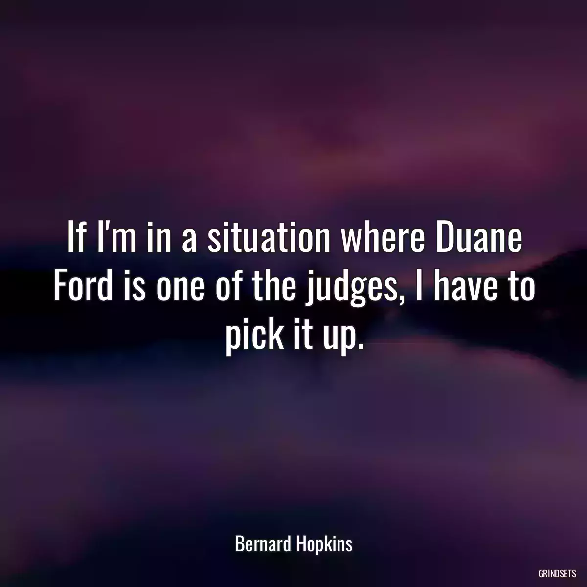 If I\'m in a situation where Duane Ford is one of the judges, I have to pick it up.