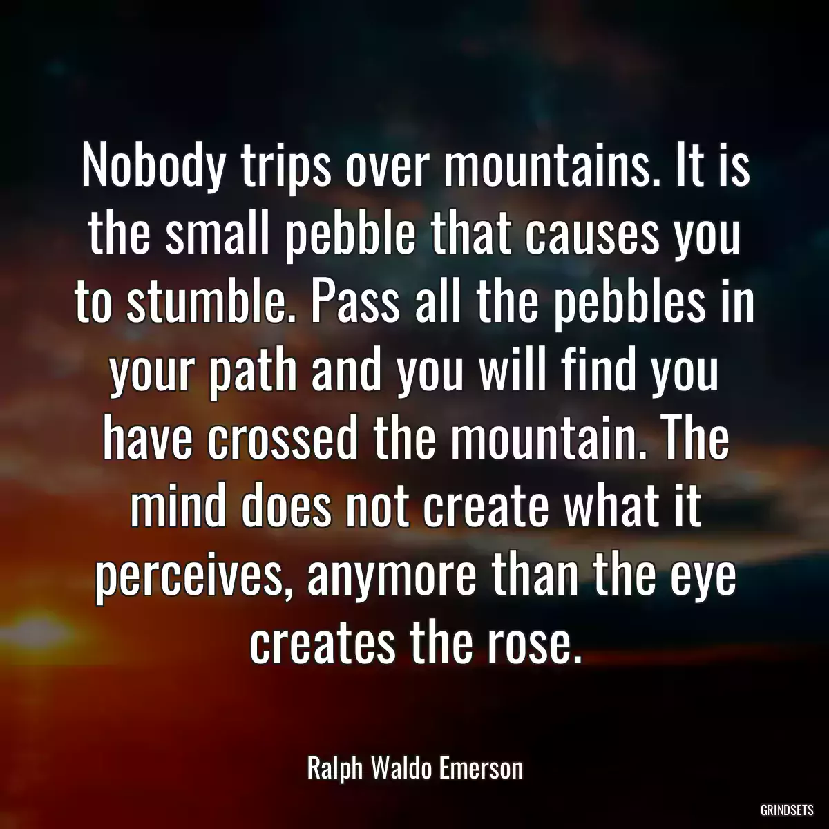 Nobody trips over mountains. It is the small pebble that causes you to stumble. Pass all the pebbles in your path and you will find you have crossed the mountain. The mind does not create what it perceives, anymore than the eye creates the rose.