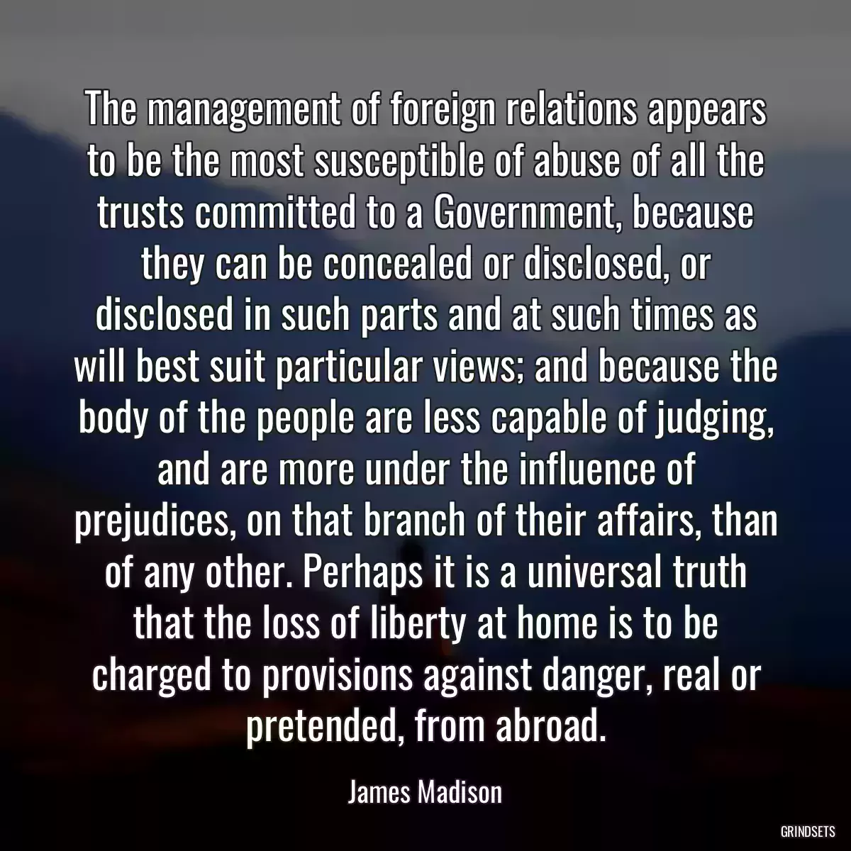 The management of foreign relations appears to be the most susceptible of abuse of all the trusts committed to a Government, because they can be concealed or disclosed, or disclosed in such parts and at such times as will best suit particular views; and because the body of the people are less capable of judging, and are more under the influence of prejudices, on that branch of their affairs, than of any other. Perhaps it is a universal truth that the loss of liberty at home is to be charged to provisions against danger, real or pretended, from abroad.