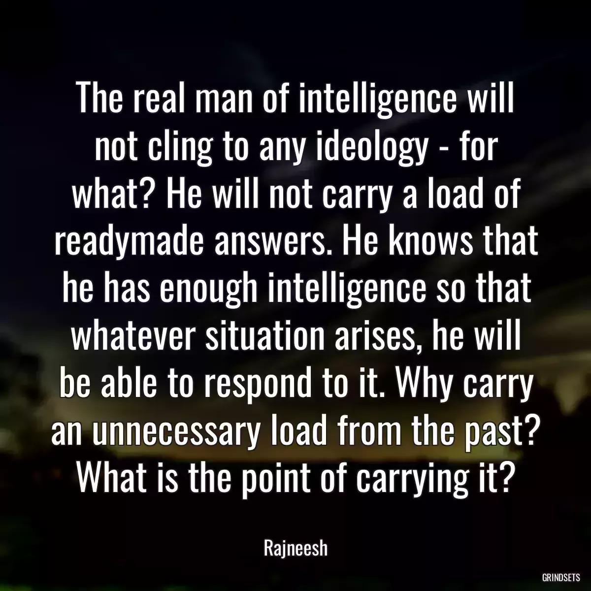 The real man of intelligence will not cling to any ideology - for what? He will not carry a load of readymade answers. He knows that he has enough intelligence so that whatever situation arises, he will be able to respond to it. Why carry an unnecessary load from the past? What is the point of carrying it?