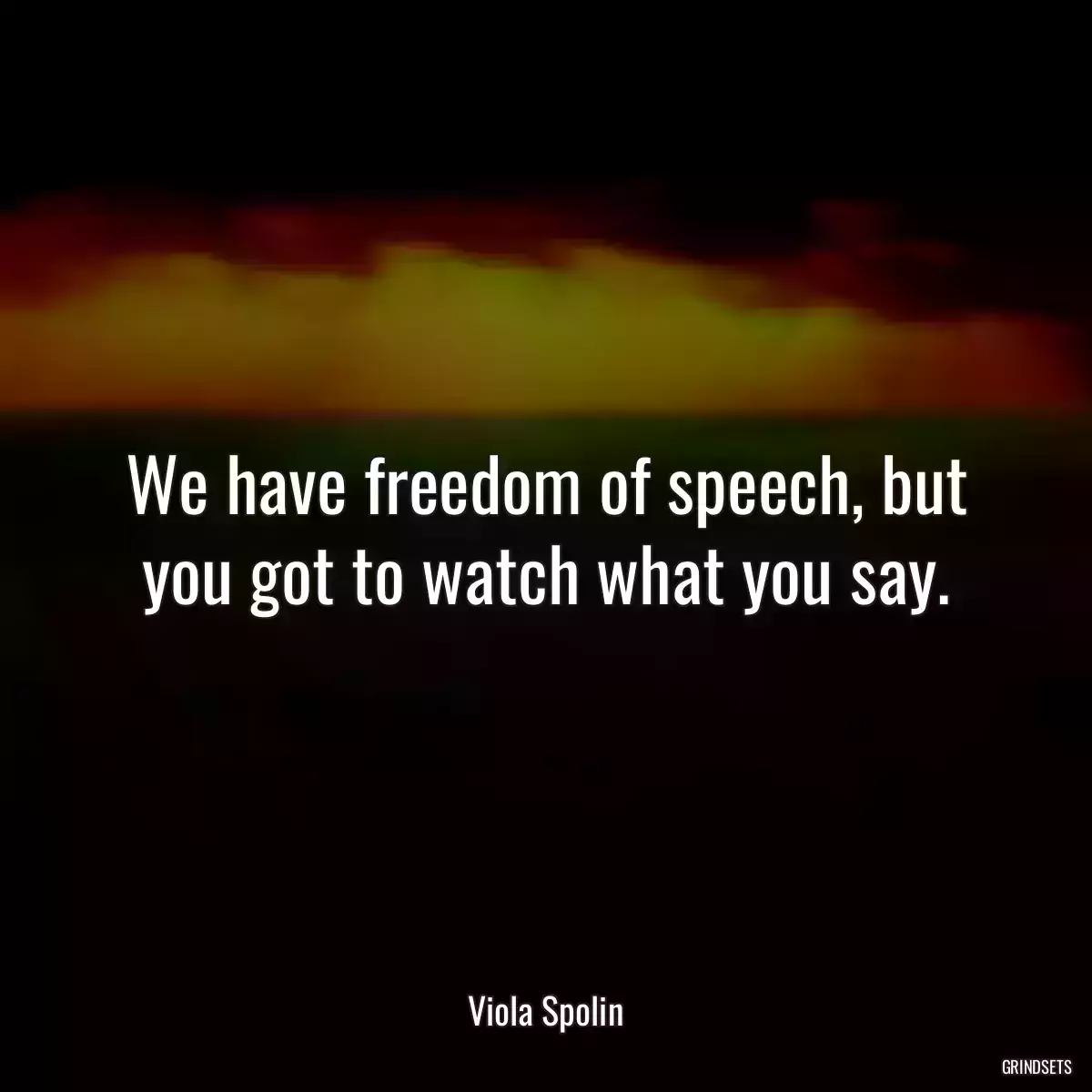 We have freedom of speech, but you got to watch what you say.