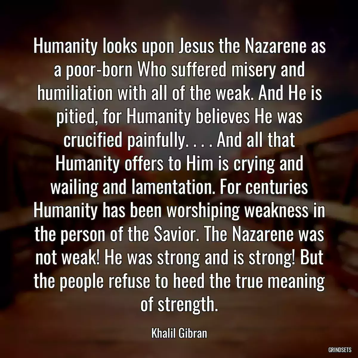 Humanity looks upon Jesus the Nazarene as a poor-born Who suffered misery and humiliation with all of the weak. And He is pitied, for Humanity believes He was crucified painfully. . . . And all that Humanity offers to Him is crying and wailing and lamentation. For centuries Humanity has been worshiping weakness in the person of the Savior. The Nazarene was not weak! He was strong and is strong! But the people refuse to heed the true meaning of strength.