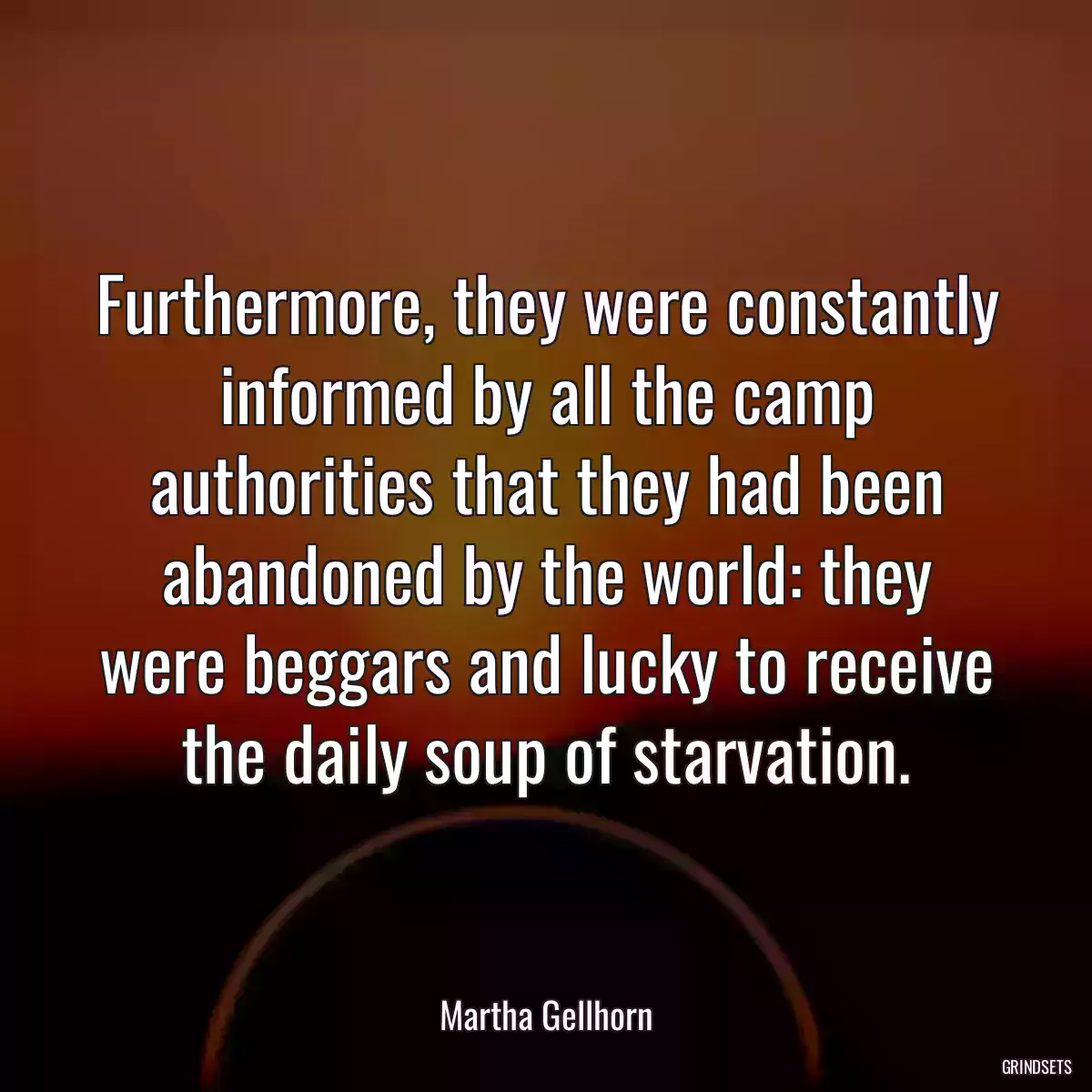 Furthermore, they were constantly informed by all the camp authorities that they had been abandoned by the world: they were beggars and lucky to receive the daily soup of starvation.