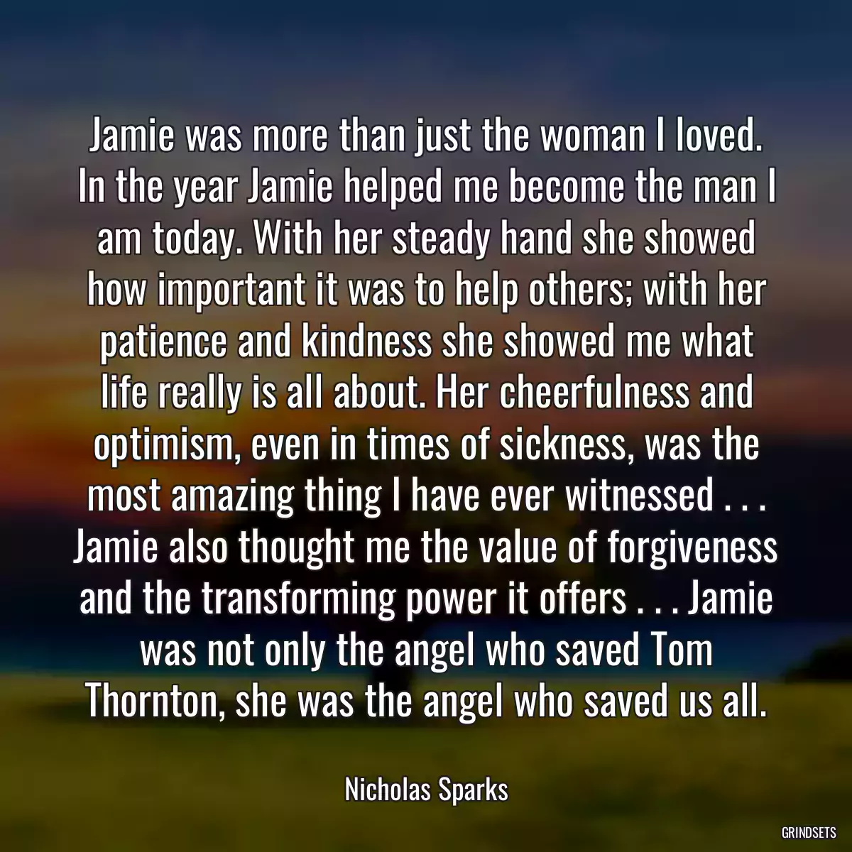 Jamie was more than just the woman I loved. In the year Jamie helped me become the man I am today. With her steady hand she showed how important it was to help others; with her patience and kindness she showed me what life really is all about. Her cheerfulness and optimism, even in times of sickness, was the most amazing thing I have ever witnessed . . . Jamie also thought me the value of forgiveness and the transforming power it offers . . . Jamie was not only the angel who saved Tom Thornton, she was the angel who saved us all.