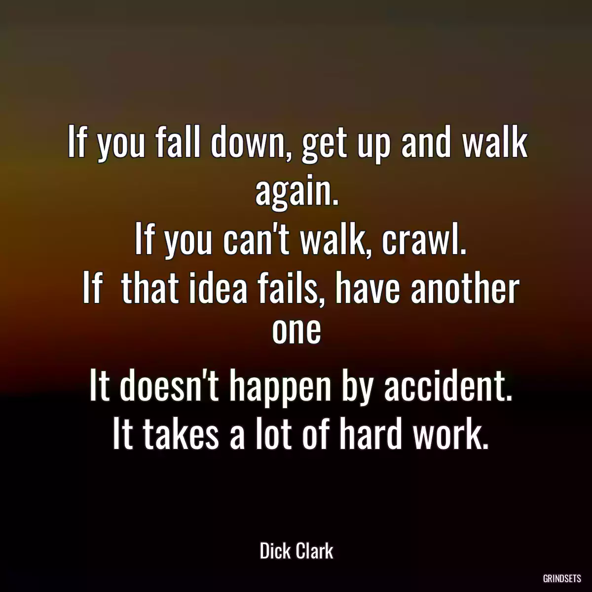 If you fall down, get up and walk again.
 If you can\'t walk, crawl.
 If  that idea fails, have another one
 It doesn\'t happen by accident.
 It takes a lot of hard work.