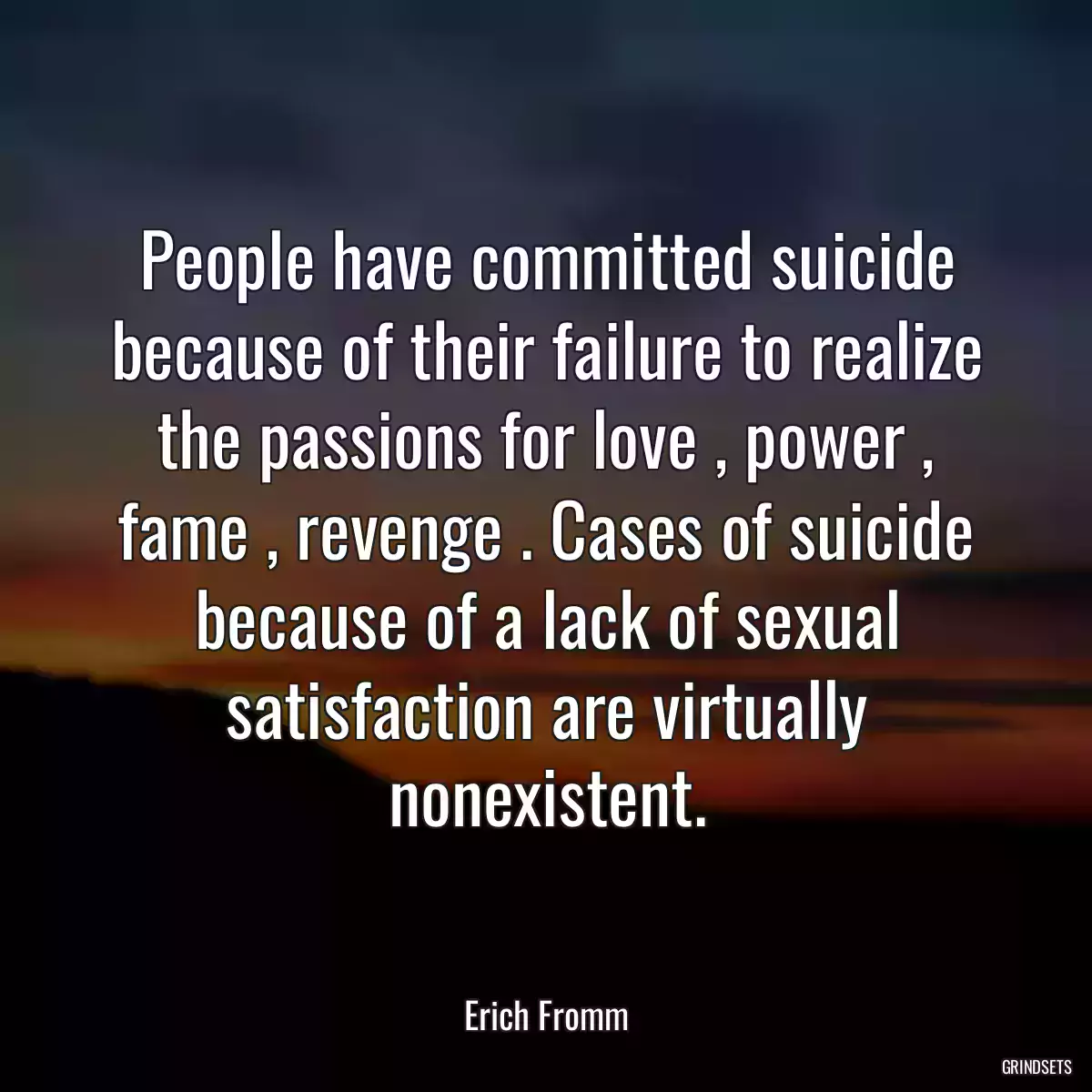 People have committed suicide because of their failure to realize the passions for love , power , fame , revenge . Cases of suicide because of a lack of sexual satisfaction are virtually nonexistent.