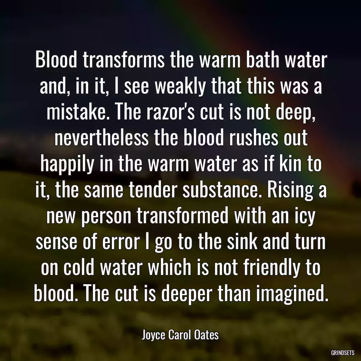 Blood transforms the warm bath water and, in it, I see weakly that this was a mistake. The razor\'s cut is not deep, nevertheless the blood rushes out happily in the warm water as if kin to it, the same tender substance. Rising a new person transformed with an icy sense of error I go to the sink and turn on cold water which is not friendly to blood. The cut is deeper than imagined.