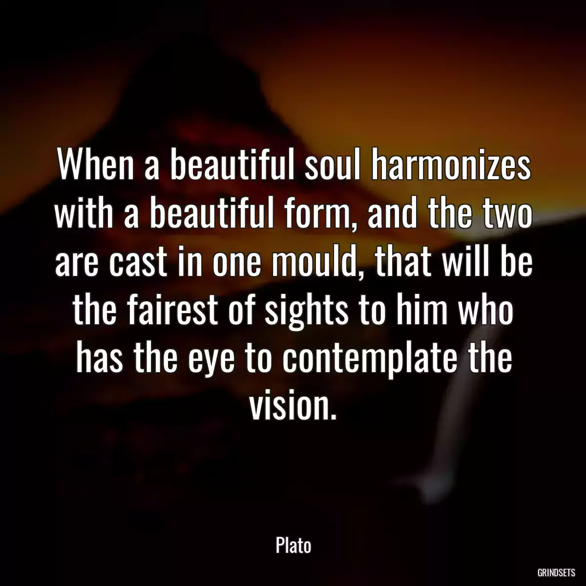 When a beautiful soul harmonizes with a beautiful form, and the two are cast in one mould, that will be the fairest of sights to him who has the eye to contemplate the vision.