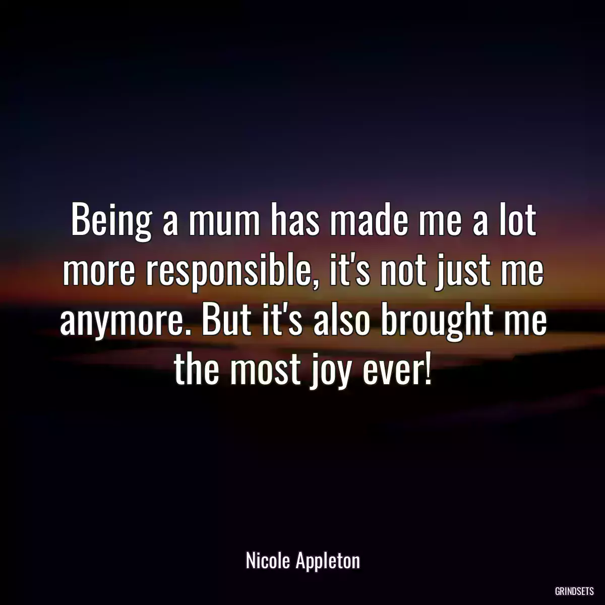 Being a mum has made me a lot more responsible, it\'s not just me anymore. But it\'s also brought me the most joy ever!