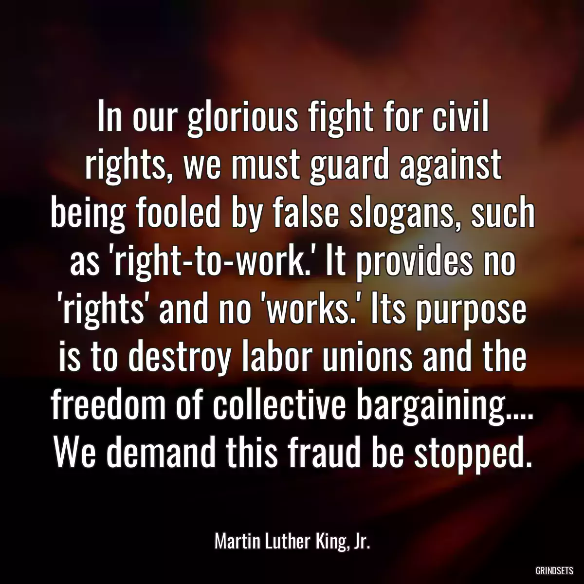 In our glorious fight for civil rights, we must guard against being fooled by false slogans, such as \'right-to-work.\' It provides no \'rights\' and no \'works.\' Its purpose is to destroy labor unions and the freedom of collective bargaining…. We demand this fraud be stopped.