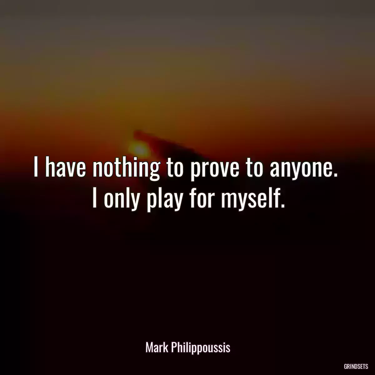 I have nothing to prove to anyone.  I only play for myself.