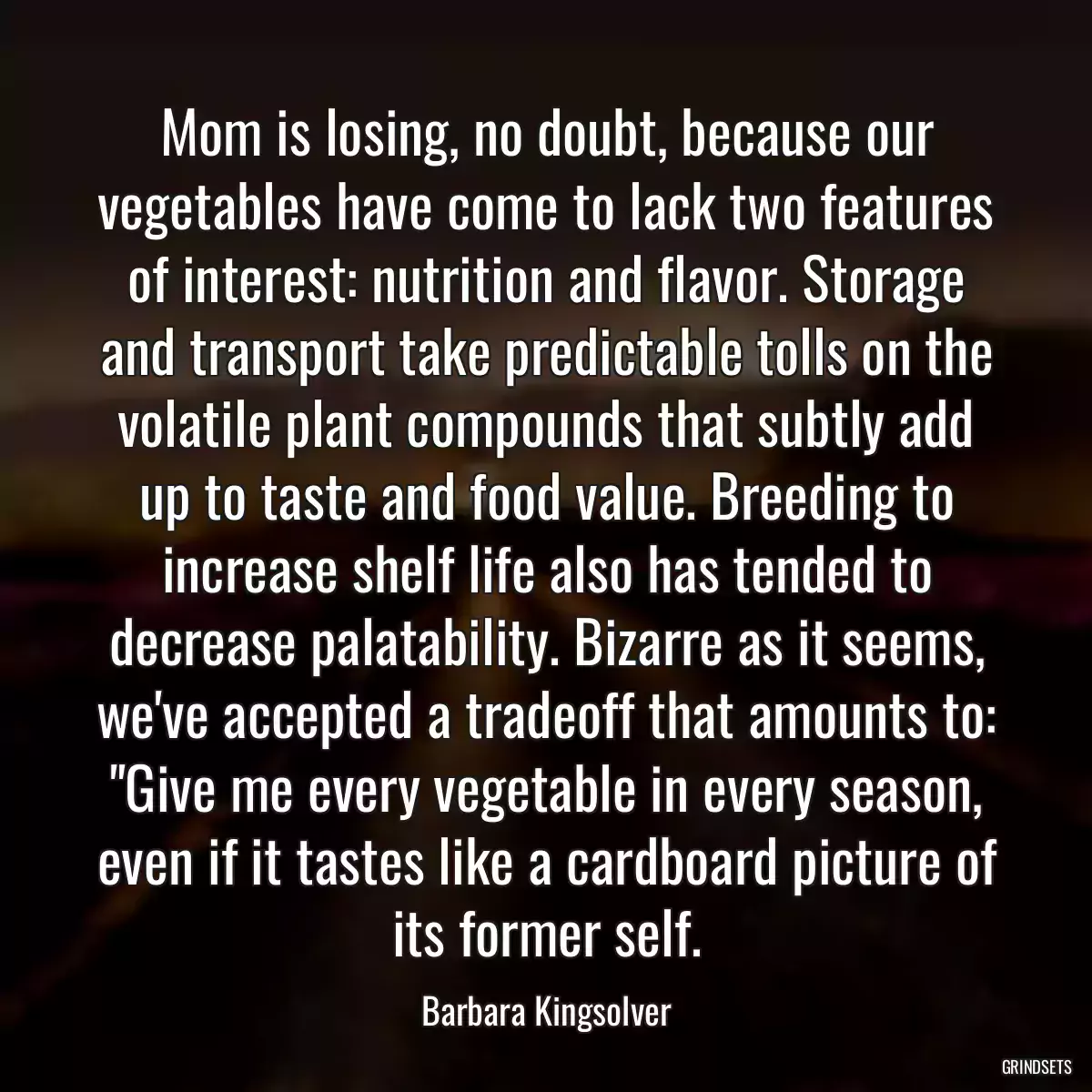 Mom is losing, no doubt, because our vegetables have come to lack two features of interest: nutrition and flavor. Storage and transport take predictable tolls on the volatile plant compounds that subtly add up to taste and food value. Breeding to increase shelf life also has tended to decrease palatability. Bizarre as it seems, we\'ve accepted a tradeoff that amounts to: \