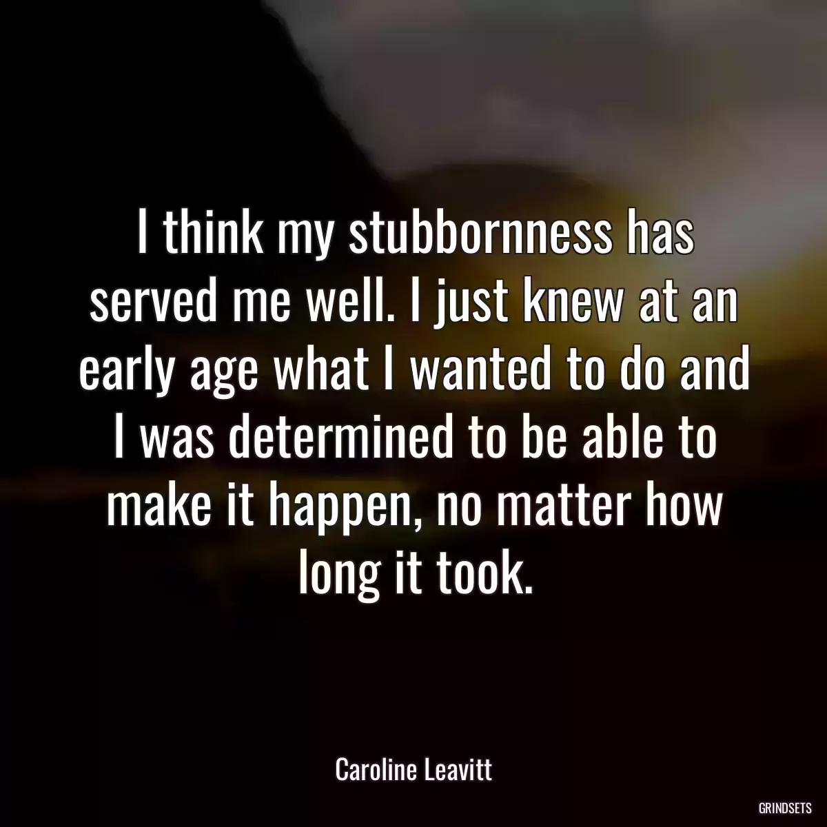 I think my stubbornness has served me well. I just knew at an early age what I wanted to do and I was determined to be able to make it happen, no matter how long it took.