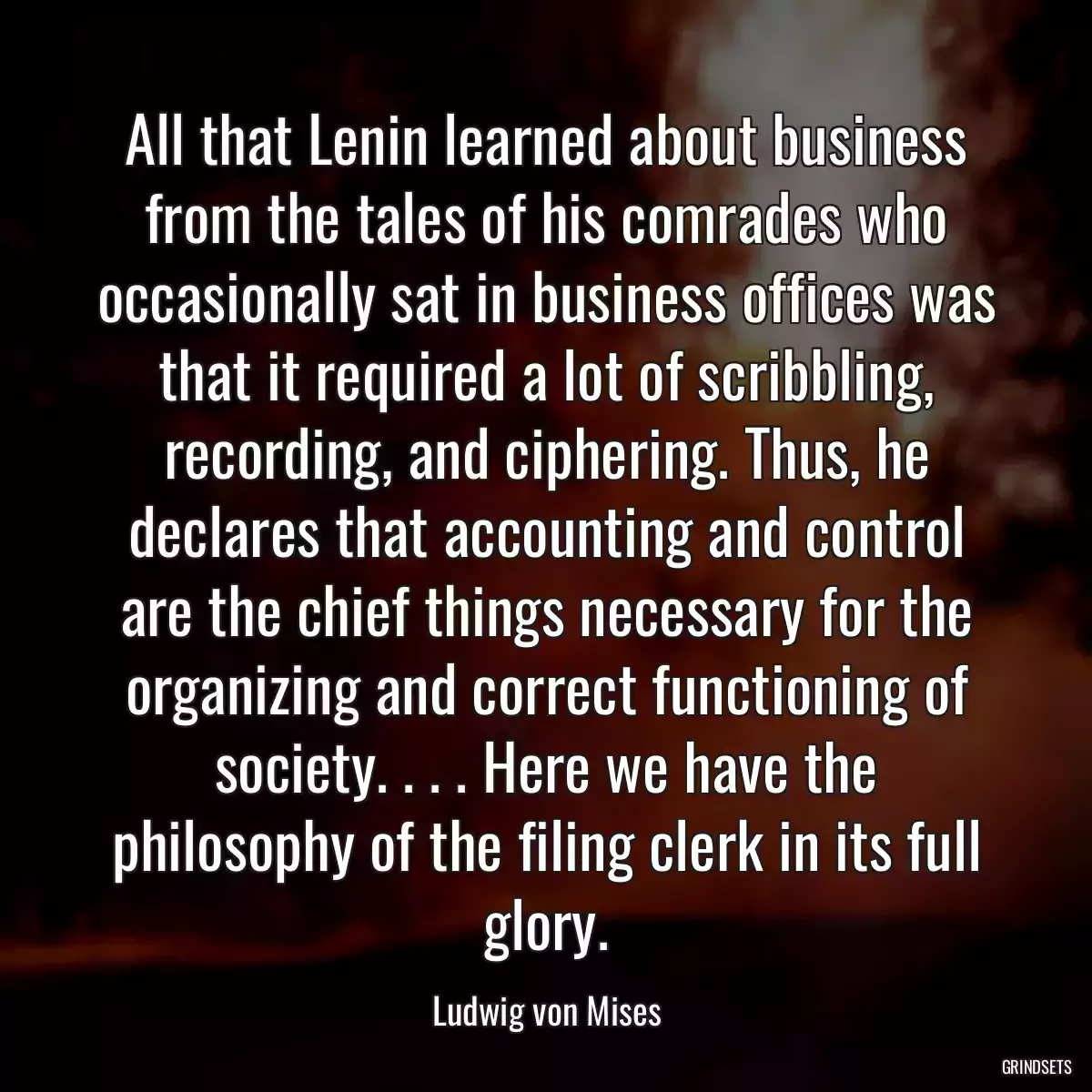 All that Lenin learned about business from the tales of his comrades who occasionally sat in business offices was that it required a lot of scribbling, recording, and ciphering. Thus, he declares that accounting and control are the chief things necessary for the organizing and correct functioning of society. . . . Here we have the philosophy of the filing clerk in its full glory.