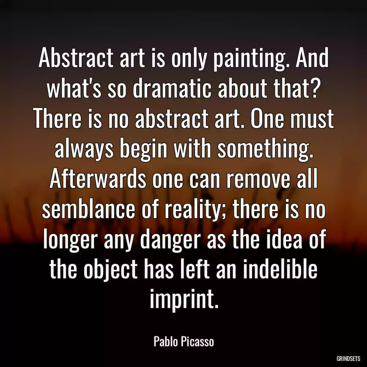 Abstract art is only painting. And what\'s so dramatic about that? There is no abstract art. One must always begin with something. Afterwards one can remove all semblance of reality; there is no longer any danger as the idea of the object has left an indelible imprint.