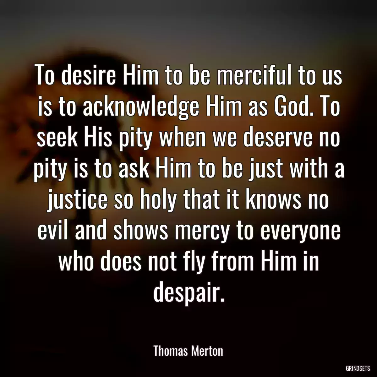 To desire Him to be merciful to us is to acknowledge Him as God. To seek His pity when we deserve no pity is to ask Him to be just with a justice so holy that it knows no evil and shows mercy to everyone who does not fly from Him in despair.