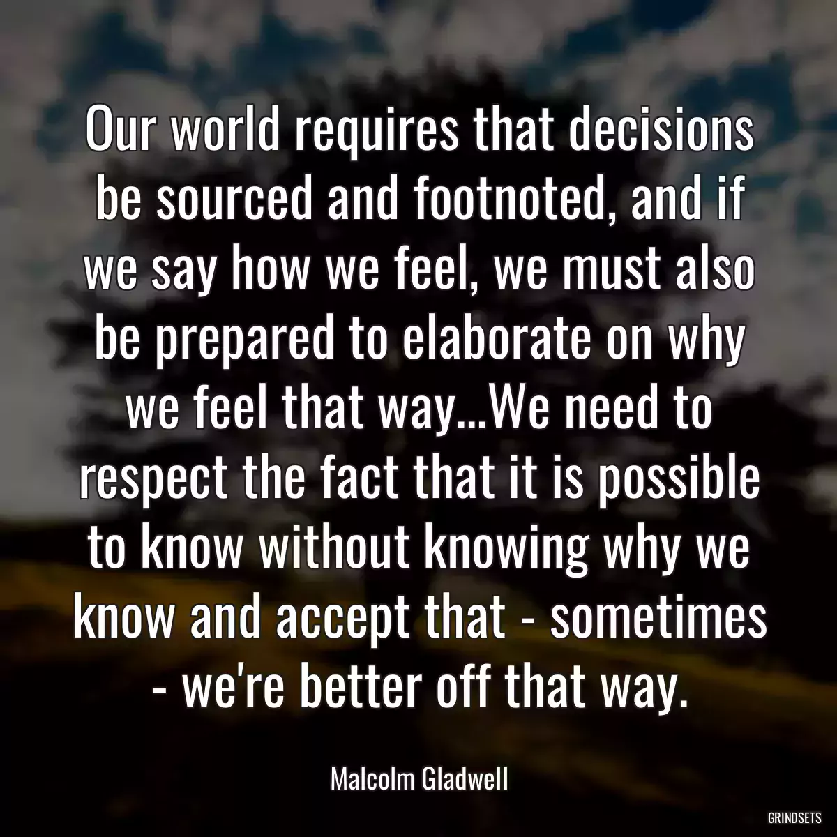 Our world requires that decisions be sourced and footnoted, and if we say how we feel, we must also be prepared to elaborate on why we feel that way...We need to respect the fact that it is possible to know without knowing why we know and accept that - sometimes - we\'re better off that way.