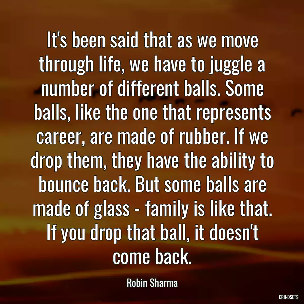 It\'s been said that as we move through life, we have to juggle a number of different balls. Some balls, like the one that represents career, are made of rubber. If we drop them, they have the ability to bounce back. But some balls are made of glass - family is like that. If you drop that ball, it doesn\'t come back.