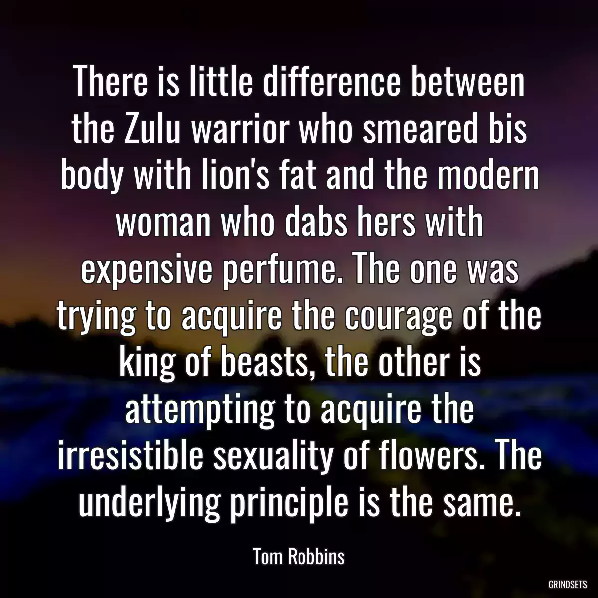 There is little difference between the Zulu warrior who smeared bis body with lion\'s fat and the modern woman who dabs hers with expensive perfume. The one was trying to acquire the courage of the king of beasts, the other is attempting to acquire the irresistible sexuality of flowers. The underlying principle is the same.