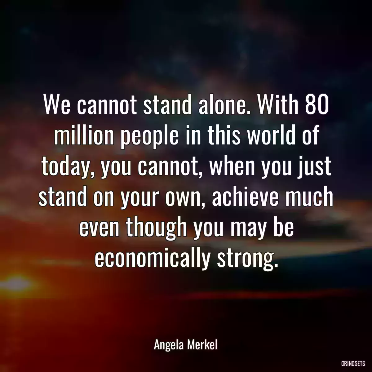 We cannot stand alone. With 80 million people in this world of today, you cannot, when you just stand on your own, achieve much even though you may be economically strong.